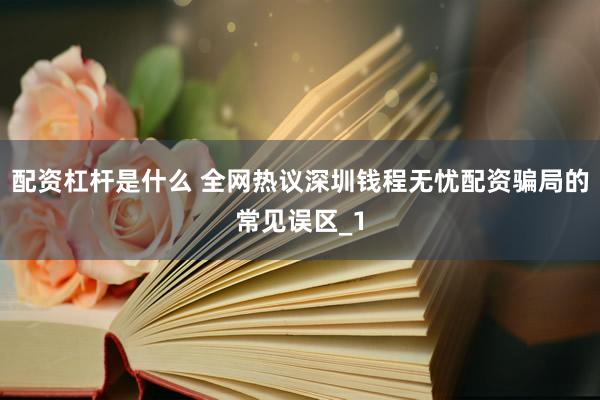 配资杠杆是什么 全网热议深圳钱程无忧配资骗局的常见误区_1