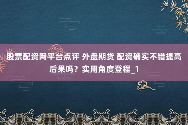 股票配资网平台点评 外盘期货 配资确实不错提高后果吗？实用角度登程_1