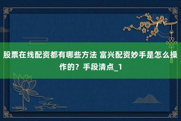 股票在线配资都有哪些方法 富兴配资妙手是怎么操作的？手段清点_1