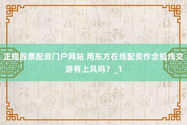 正规股票配资门户网站 用东方在线配资作念短线交游有上风吗？_1