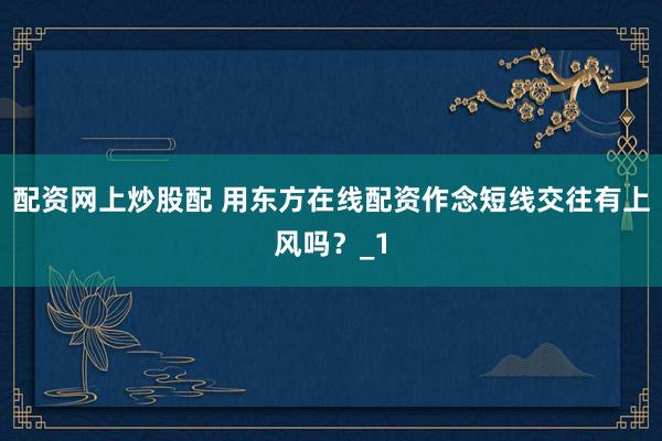配资网上炒股配 用东方在线配资作念短线交往有上风吗？_1
