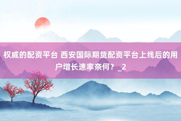 权威的配资平台 西安国际期货配资平台上线后的用户增长速率奈何？_2