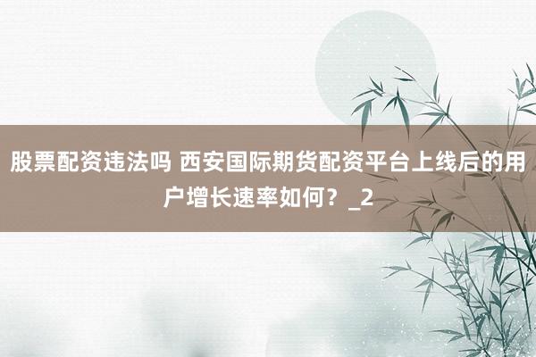 股票配资违法吗 西安国际期货配资平台上线后的用户增长速率如何？_2