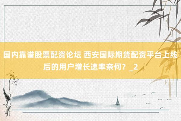 国内靠谱股票配资论坛 西安国际期货配资平台上线后的用户增长速率奈何？_2