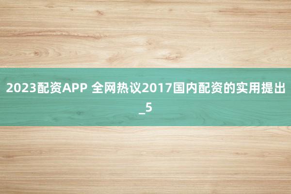 2023配资APP 全网热议2017国内配资的实用提出_5