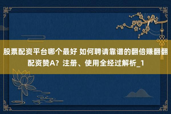 股票配资平台哪个最好 如何聘请靠谱的翻倍赚翻翻配资赞A？注册、使用全经过解析_1