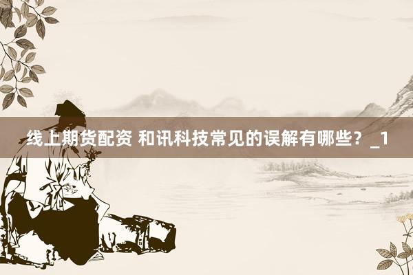 线上期货配资 和讯科技常见的误解有哪些？_1