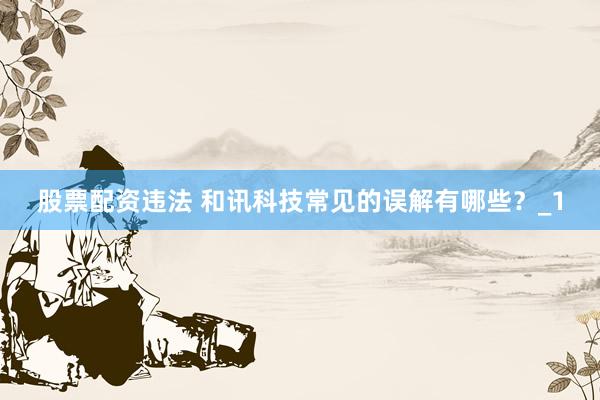股票配资违法 和讯科技常见的误解有哪些？_1