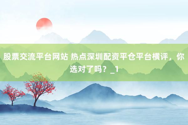 股票交流平台网站 热点深圳配资平仓平台横评，你选对了吗？_1