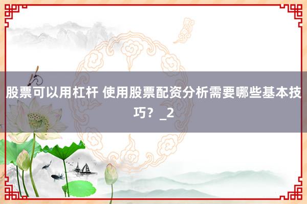股票可以用杠杆 使用股票配资分析需要哪些基本技巧？_2