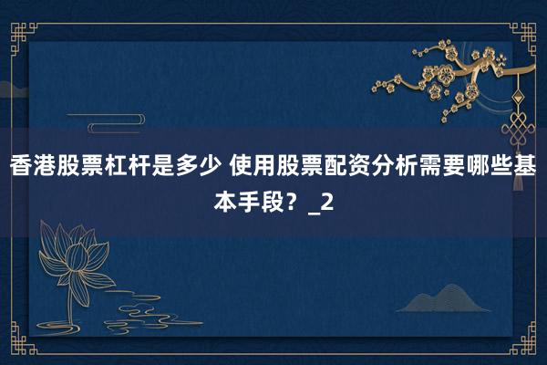 香港股票杠杆是多少 使用股票配资分析需要哪些基本手段？_2