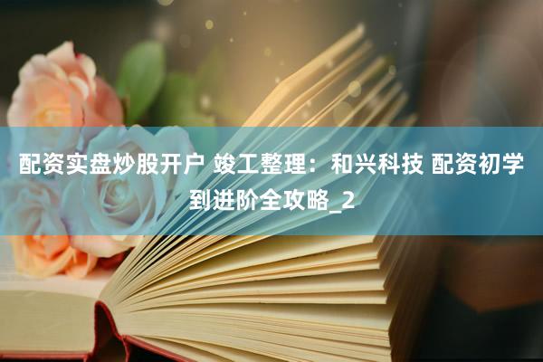 配资实盘炒股开户 竣工整理：和兴科技 配资初学到进阶全攻略_2