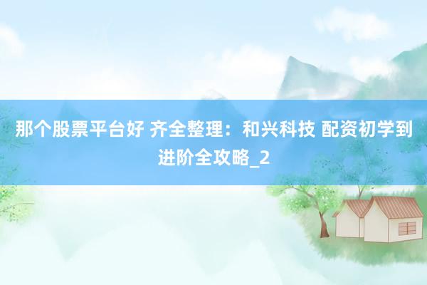 那个股票平台好 齐全整理：和兴科技 配资初学到进阶全攻略_2