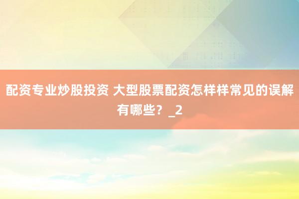 配资专业炒股投资 大型股票配资怎样样常见的误解有哪些？_2