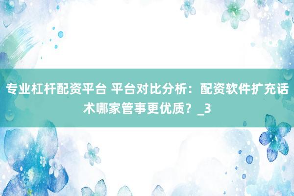 专业杠杆配资平台 平台对比分析：配资软件扩充话术哪家管事更优质？_3