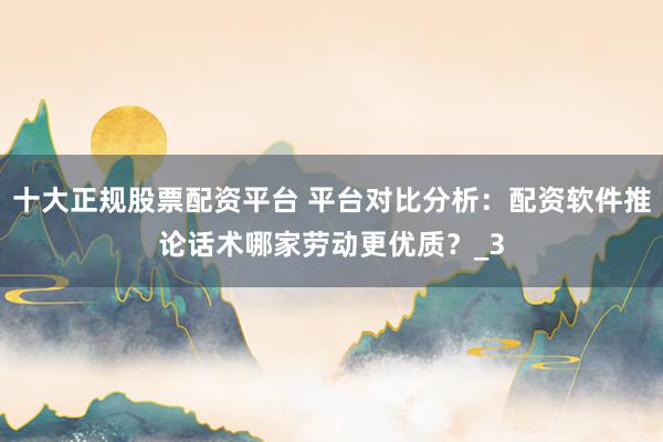 十大正规股票配资平台 平台对比分析：配资软件推论话术哪家劳动更优质？_3