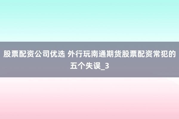 股票配资公司优选 外行玩南通期货股票配资常犯的五个失误_3