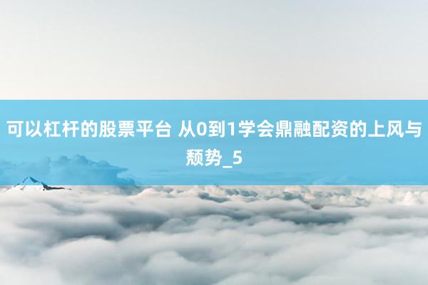 可以杠杆的股票平台 从0到1学会鼎融配资的上风与颓势_5