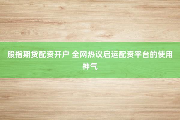 股指期货配资开户 全网热议启运配资平台的使用神气