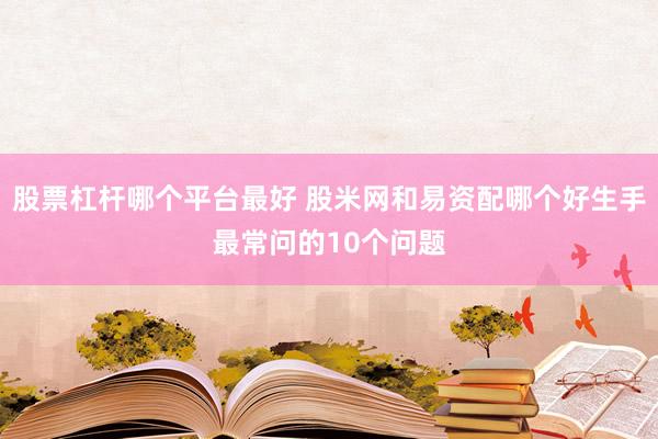 股票杠杆哪个平台最好 股米网和易资配哪个好生手最常问的10个问题