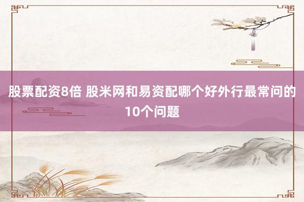 股票配资8倍 股米网和易资配哪个好外行最常问的10个问题