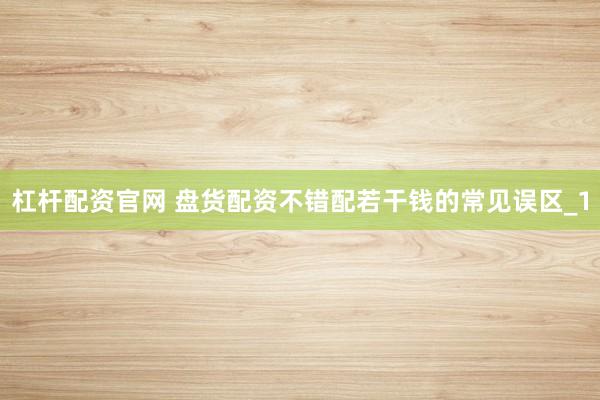 杠杆配资官网 盘货配资不错配若干钱的常见误区_1