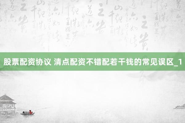 股票配资协议 清点配资不错配若干钱的常见误区_1