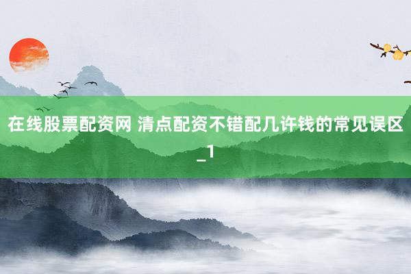 在线股票配资网 清点配资不错配几许钱的常见误区_1