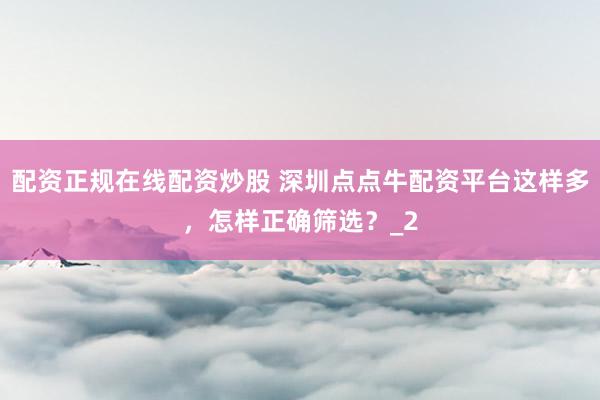 配资正规在线配资炒股 深圳点点牛配资平台这样多，怎样正确筛选？_2
