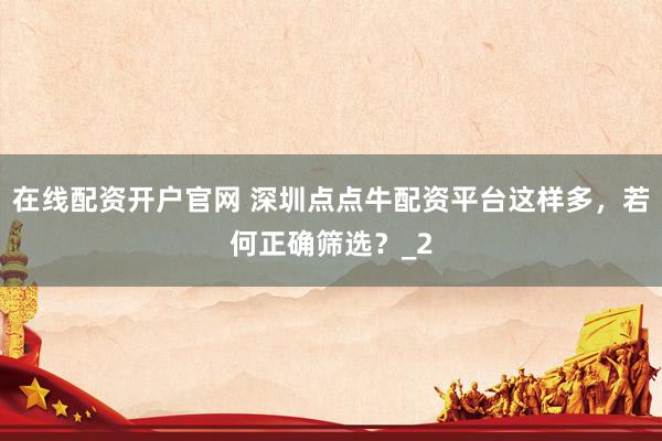 在线配资开户官网 深圳点点牛配资平台这样多，若何正确筛选？_2