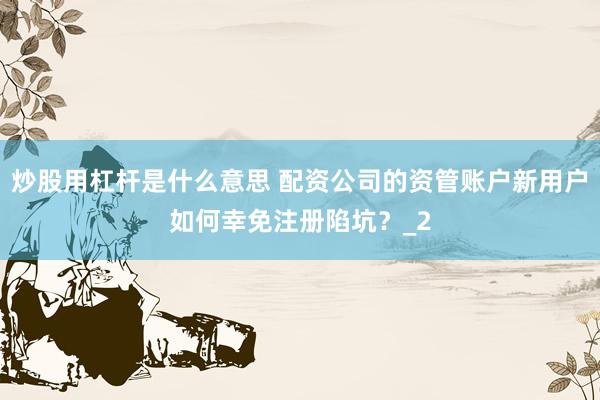 炒股用杠杆是什么意思 配资公司的资管账户新用户如何幸免注册陷坑？_2