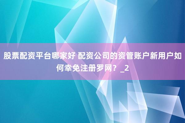 股票配资平台哪家好 配资公司的资管账户新用户如何幸免注册罗网？_2