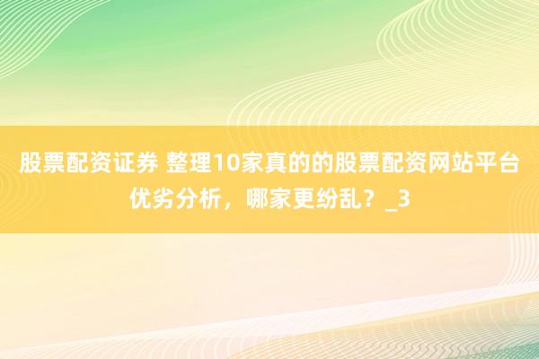 股票配资证券 整理10家真的的股票配资网站平台优劣分析，哪家更纷乱？_3