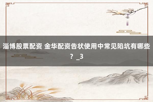 淄博股票配资 金华配资告状使用中常见陷坑有哪些？_3