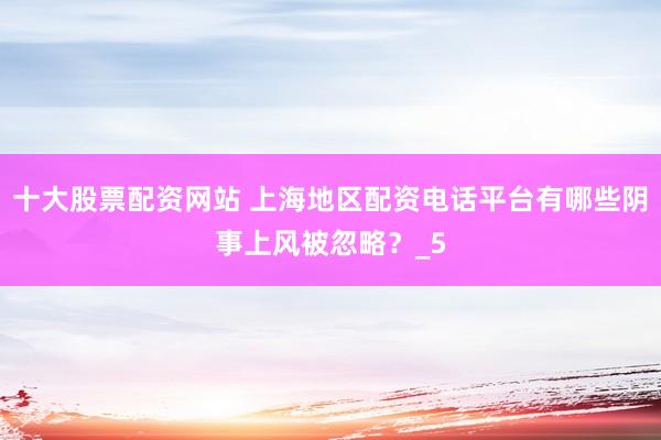 十大股票配资网站 上海地区配资电话平台有哪些阴事上风被忽略？_5
