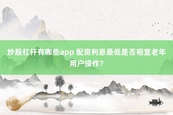 炒股杠杆有哪些app 配资利息最低是否相宜老年用户操作？