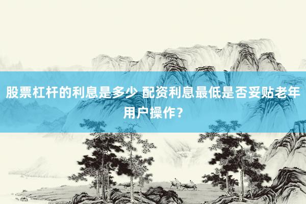股票杠杆的利息是多少 配资利息最低是否妥贴老年用户操作？