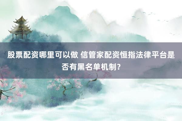 股票配资哪里可以做 信管家配资恒指法律平台是否有黑名单机制？