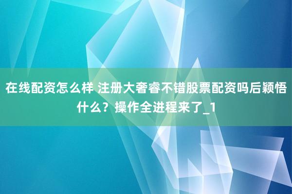 在线配资怎么样 注册大奢睿不错股票配资吗后颖悟什么？操作全进程来了_1