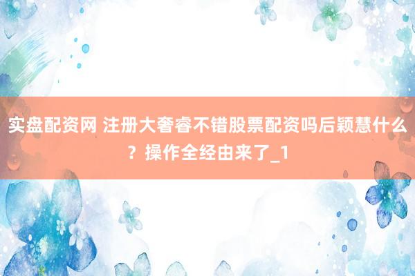 实盘配资网 注册大奢睿不错股票配资吗后颖慧什么？操作全经由来了_1