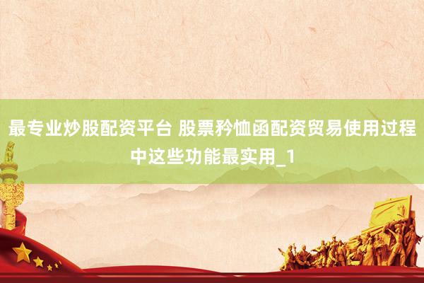 最专业炒股配资平台 股票矜恤函配资贸易使用过程中这些功能最实用_1