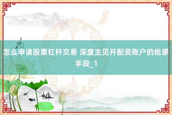 怎么申请股票杠杆交易 深度主见开配资账户的纰谬手段_1