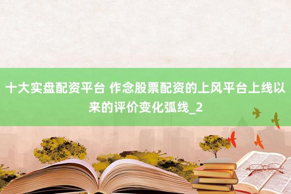 十大实盘配资平台 作念股票配资的上风平台上线以来的评价变化弧线_2