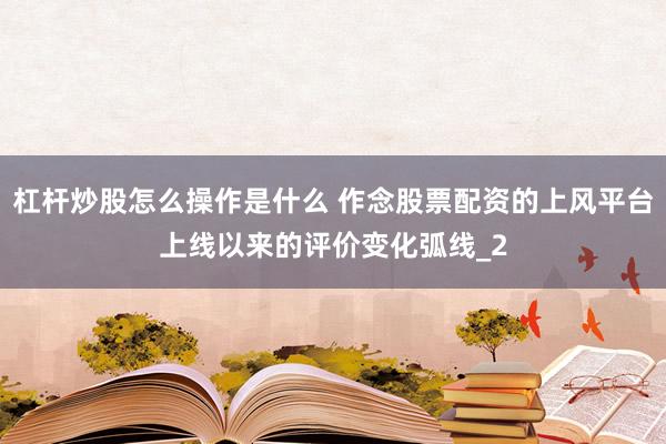 杠杆炒股怎么操作是什么 作念股票配资的上风平台上线以来的评价变化弧线_2