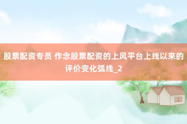 股票配资专员 作念股票配资的上风平台上线以来的评价变化弧线_2