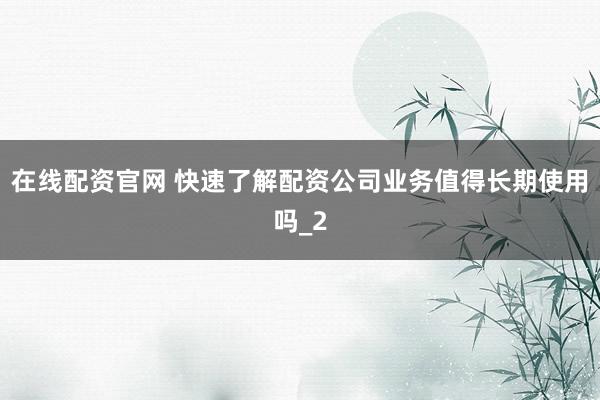 在线配资官网 快速了解配资公司业务值得长期使用吗_2