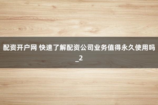 配资开户网 快速了解配资公司业务值得永久使用吗_2