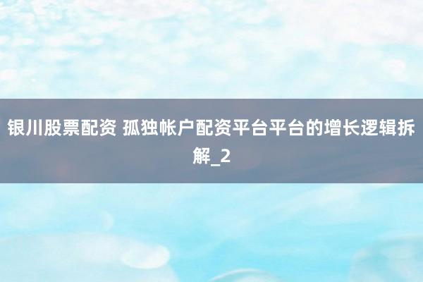 银川股票配资 孤独帐户配资平台平台的增长逻辑拆解_2
