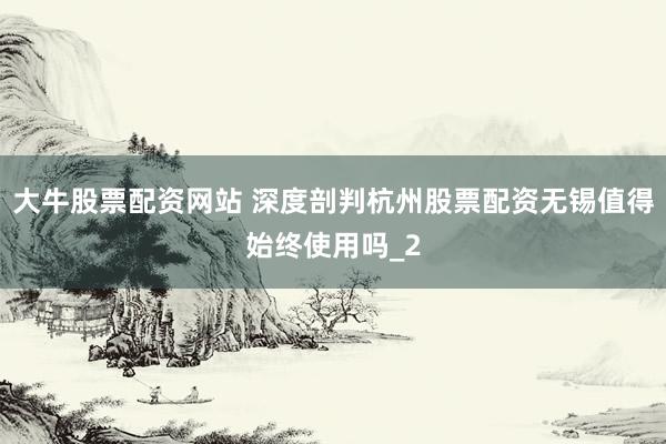 大牛股票配资网站 深度剖判杭州股票配资无锡值得始终使用吗_2