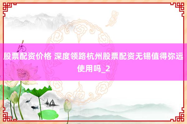 股票配资价格 深度领路杭州股票配资无锡值得弥远使用吗_2